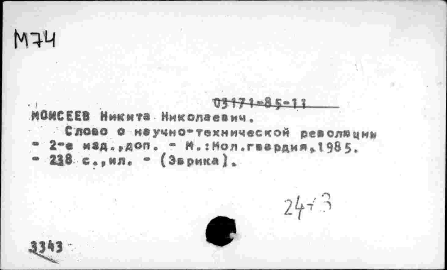 ﻿
МОИСЕЕВ Никита Николаевич,
Слово о научно-технической революции
•	2"е изд.»доп. - М.:Мол.гвардия»1985.
*	238 с.»ил* • (Эврика).